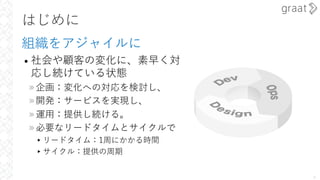 はじめに
組織をアジャイルに
• 社会や顧客の変化に、素早く対
応し続けている状態
»企画：変化への対応を検討し、
»開発：サービスを実現し、
»運⽤：提供し続ける。
»必要なリードタイムとサイクルで
▸リードタイム：1周にかかる時間
▸サイクル：提供の周期
4
 