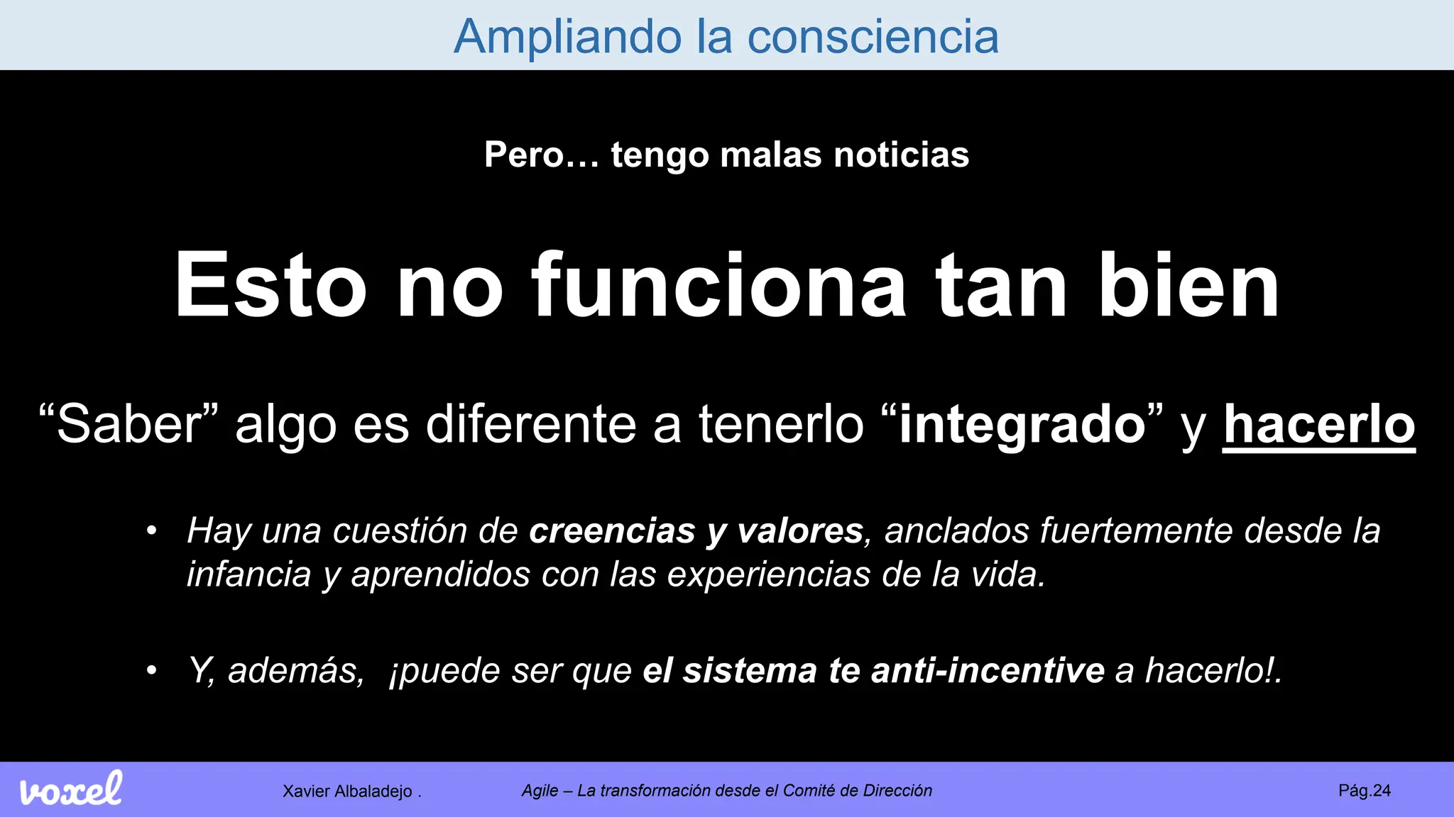 Xavier Albaladejo . Pág.24
Agile – La transformación desde el Comité de Dirección
Ampliando la consciencia
Pero… tengo malas noticias
Esto no funciona tan bien
“Saber” algo es diferente a tenerlo “integrado” y hacerlo
• Hay una cuestión de creencias y valores, anclados fuertemente desde la
infancia y aprendidos con las experiencias de la vida.
• Y, además, ¡puede ser que el sistema te anti-incentive a hacerlo!.
 