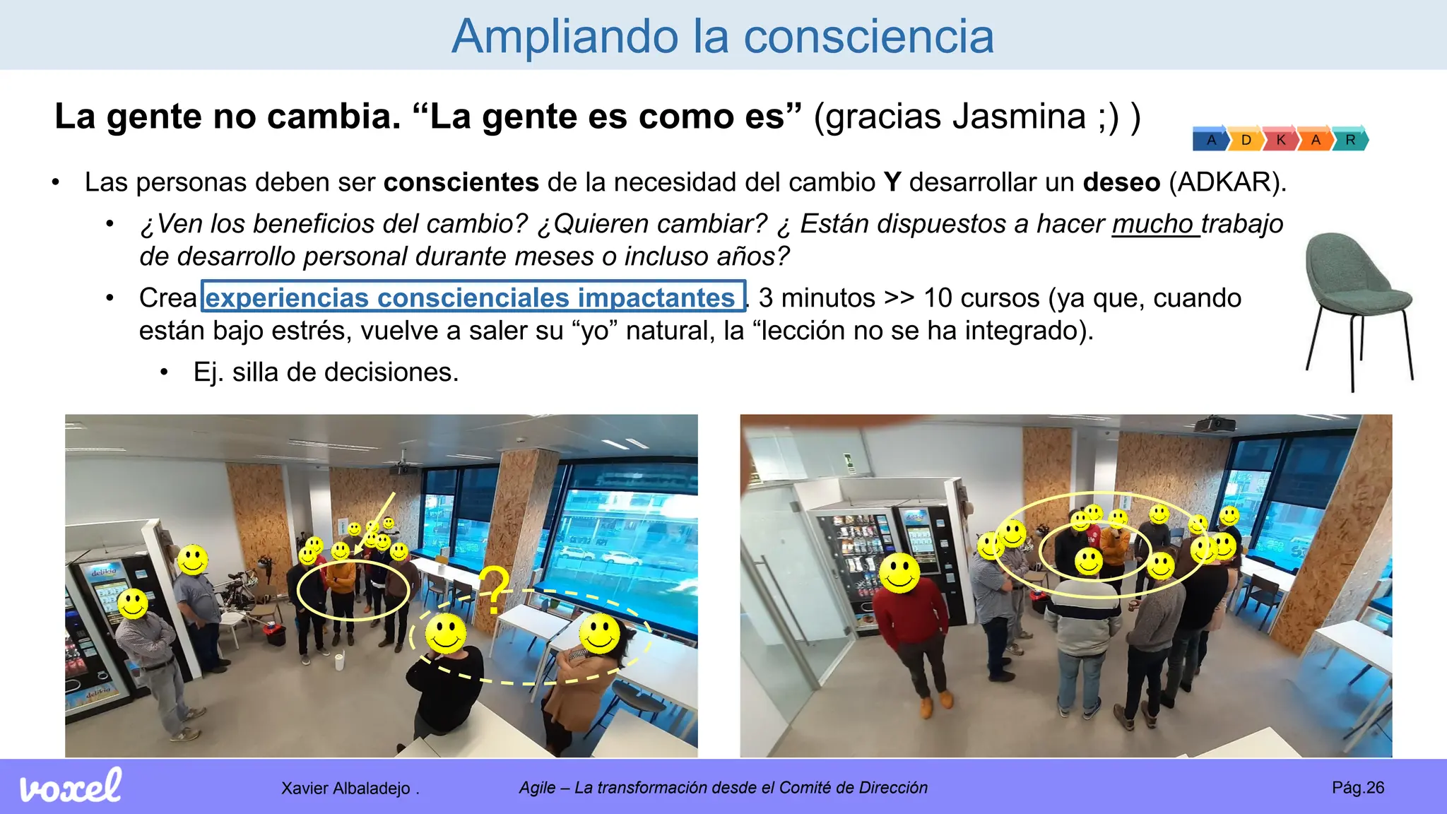 Xavier Albaladejo . Pág.26
Agile – La transformación desde el Comité de Dirección
Ampliando la consciencia
La gente no cambia. “La gente es como es” (gracias Jasmina ;) )
• Las personas deben ser conscientes de la necesidad del cambio Y desarrollar un deseo (ADKAR).
• ¿Ven los beneficios del cambio? ¿Quieren cambiar? ¿ Están dispuestos a hacer mucho trabajo
de desarrollo personal durante meses o incluso años?
• Crea experiencias conscienciales impactantes . 3 minutos >> 10 cursos (ya que, cuando
están bajo estrés, vuelve a saler su “yo” natural, la “lección no se ha integrado).
• Ej. silla de decisiones.
?
 