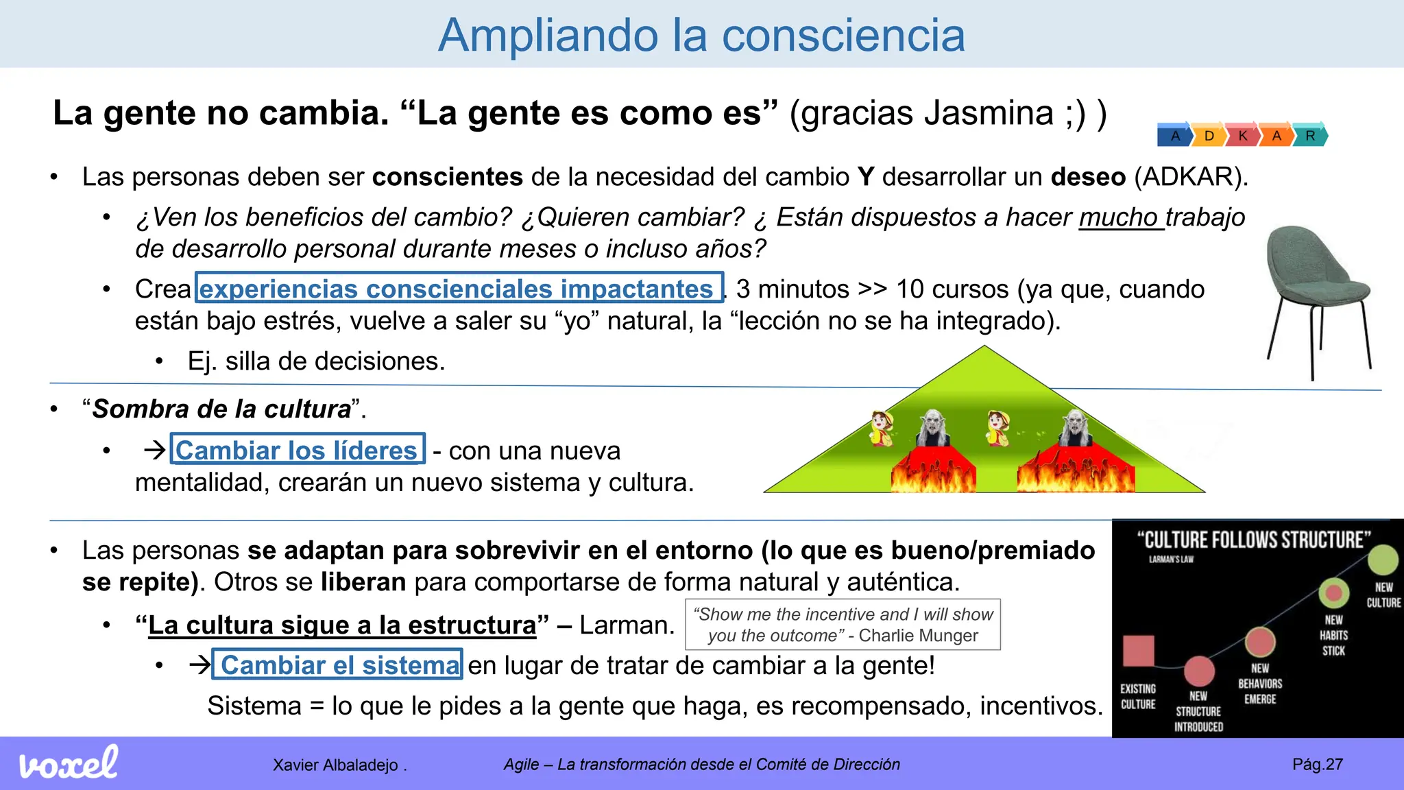 Xavier Albaladejo . Pág.27
Agile – La transformación desde el Comité de Dirección
Ampliando la consciencia
La gente no cambia. “La gente es como es” (gracias Jasmina ;) )
• Las personas se adaptan para sobrevivir en el entorno (lo que es bueno/premiado
se repite). Otros se liberan para comportarse de forma natural y auténtica.
• “La cultura sigue a la estructura” – Larman.
•  Cambiar el sistema en lugar de tratar de cambiar a la gente!
Sistema = lo que le pides a la gente que haga, es recompensado, incentivos.
• “Sombra de la cultura”.
• Las personas deben ser conscientes de la necesidad del cambio Y desarrollar un deseo (ADKAR).
• ¿Ven los beneficios del cambio? ¿Quieren cambiar? ¿ Están dispuestos a hacer mucho trabajo
de desarrollo personal durante meses o incluso años?
• Crea experiencias conscienciales impactantes . 3 minutos >> 10 cursos (ya que, cuando
están bajo estrés, vuelve a saler su “yo” natural, la “lección no se ha integrado).
• Ej. silla de decisiones.
•  Cambiar los líderes - con una nueva
mentalidad, crearán un nuevo sistema y cultura.
“Show me the incentive and I will show
you the outcome” - Charlie Munger
 