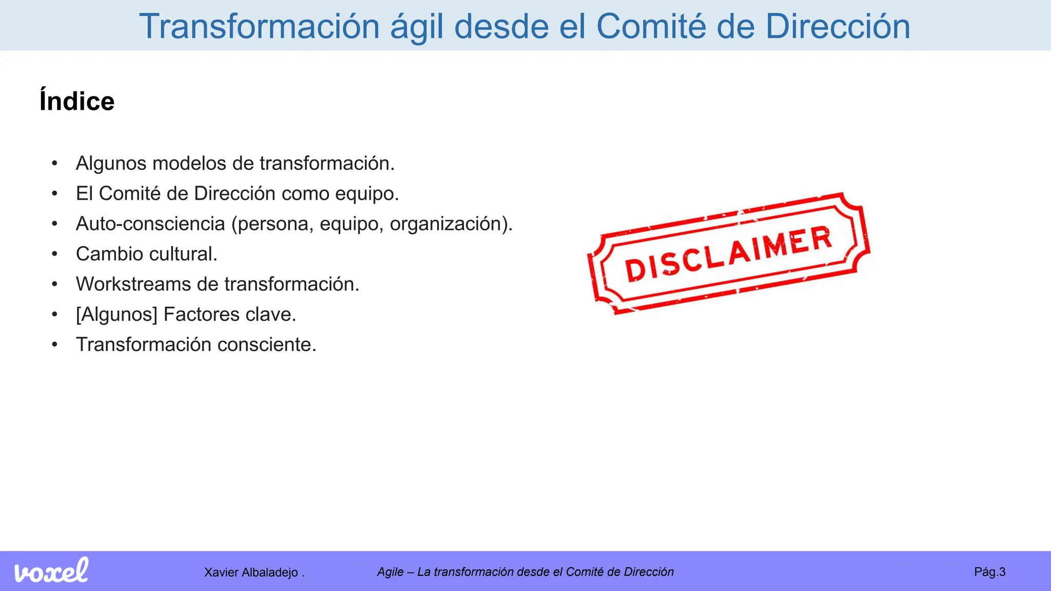Xavier Albaladejo . Pág.3
Agile – La transformación desde el Comité de Dirección
Transformación ágil desde el Comité de Dirección
Índice
• Algunos modelos de transformación.
• El Comité de Dirección como equipo.
• Auto-consciencia (persona, equipo, organización).
• Cambio cultural.
• Workstreams de transformación.
• [Algunos] Factores clave.
• Transformación consciente.
 