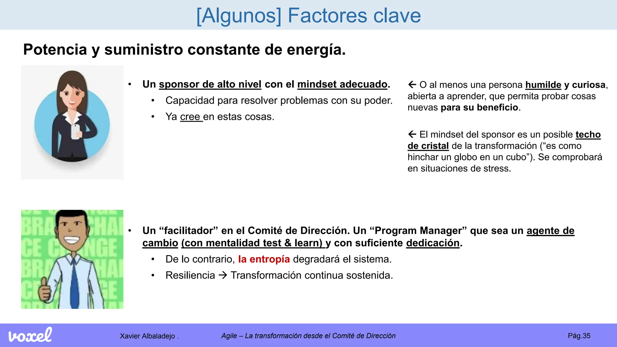 Xavier Albaladejo . Pág.35
Agile – La transformación desde el Comité de Dirección
[Algunos] Factores clave
Potencia y suministro constante de energía.
• Un sponsor de alto nivel con el mindset adecuado.
• Capacidad para resolver problemas con su poder.
• Ya cree en estas cosas.
 O al menos una persona humilde y curiosa,
abierta a aprender, que permita probar cosas
nuevas para su beneficio.
 El mindset del sponsor es un posible techo
de cristal de la transformación (“es como
hinchar un globo en un cubo”). Se comprobará
en situaciones de stress.
• Un “facilitador” en el Comité de Dirección. Un “Program Manager” que sea un agente de
cambio (con mentalidad test & learn) y con suficiente dedicación.
• De lo contrario, la entropía degradará el sistema.
• Resiliencia  Transformación continua sostenida.
 