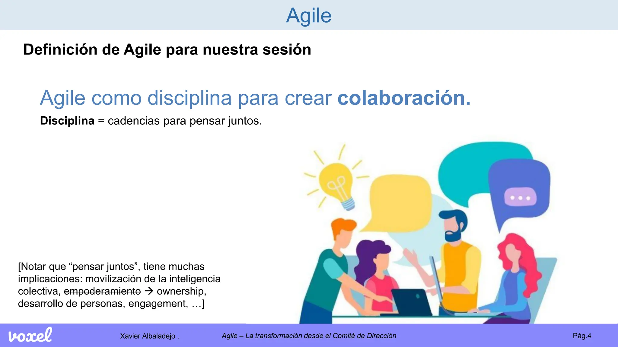 Xavier Albaladejo . Pág.4
Agile – La transformación desde el Comité de Dirección
Agile
Definición de Agile para nuestra sesión
Agile como disciplina para crear colaboración.
Disciplina = cadencias para pensar juntos.
[Notar que “pensar juntos”, tiene muchas
implicaciones: movilización de la inteligencia
colectiva, empoderamiento  ownership,
desarrollo de personas, engagement, …]
 