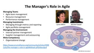 Managing Teams
• Agile team management
• Resource management
• Performance management
Managing Investments
• Managing through metrics and reporting
• Agile portfolio management
Managing the Environment
• Internal partner management
• Supplier management and outsourcing
Meta-Competency
• Organizational change
https://www.scrumalliance.org/community/articles/2008
/july/the-manager-s-role-in-agile#sthash.pPSJrkav.dpuf
The Manager's Role in Agile
Lyssa Adkins Micheal Spayd
 