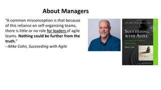 “A common misconception is that because
of this reliance on self-organizing teams,
there is little or no role for leaders of agile
teams. Nothing could be further from the
truth.”
--Mike Cohn, Succeeding with Agile
About Managers
 