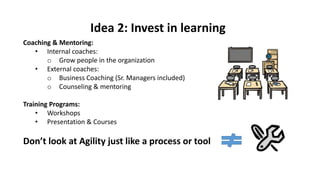 Coaching & Mentoring:
• Internal coaches:
o Grow people in the organization
• External coaches:
o Business Coaching (Sr. Managers included)
o Counseling & mentoring
Training Programs:
• Workshops
• Presentation & Courses
Don’t look at Agility just like a process or tool
Idea 2: Invest in learning
 