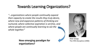 Towards Learning Organizations?
“…organizations where people continually expand
their capacity to create the results they truly desire,
where new and expansive patterns of thinking are
nurtured, where collective aspiration is set free, and
where people are continually learning to see the
whole together.”
Peter Senge,
The Fifth Discipline (1990)New emerging paradigm for
organizations?
 