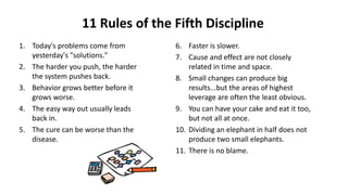 11 Rules of the Fifth Discipline
1. Today's problems come from
yesterday's "solutions."
2. The harder you push, the harder
the system pushes back.
3. Behavior grows better before it
grows worse.
4. The easy way out usually leads
back in.
5. The cure can be worse than the
disease.
6. Faster is slower.
7. Cause and effect are not closely
related in time and space.
8. Small changes can produce big
results...but the areas of highest
leverage are often the least obvious.
9. You can have your cake and eat it too,
but not all at once.
10. Dividing an elephant in half does not
produce two small elephants.
11. There is no blame.
 