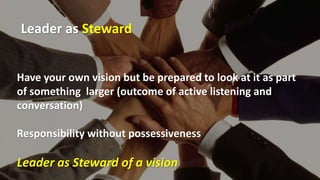 Have your own vision but be prepared to look at it as part
of something larger (outcome of active listening and
conversation)
Responsibility without possessiveness
Leader as Steward of a vision
Leader as Steward
 