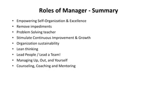 Roles of Manager - Summary
• Empowering Self-Organization & Excellence
• Remove impediments
• Problem Solving teacher
• Stimulate Continuous Improvement & Growth
• Organization sustainability
• Lean thinking
• Lead People / Lead a Team!
• Managing Up, Out, and Yourself
• Counseling, Coaching and Mentoring
 