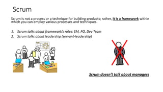 Scrum
Scrum is not a process or a technique for building products; rather, it is a framework within
which you can employ various processes and techniques.
1. Scrum talks about framework’s roles: SM, PO, Dev Team
2. Scrum talks about leadership (servant-leadership)
Scrum doesn’t talk about managers
 