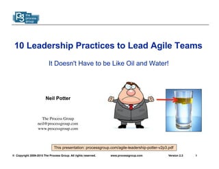 © Copyright 2009-2015 The Process Group. All rights reserved. 1Version 2.3www.processgroup.com
10 Leadership Practices to Lead Agile Teams
It Doesn't Have to be Like Oil and Water!
Neil Potter
The Process Group
neil@processgroup.com
www.processgroup.com
This presentation: processgroup.com/agile-leadership-potter-v2p3.pdf
 