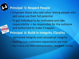Principal 5: Respect People
– Empower those who add value: letting people who
add value use their full potential
– To get individual to be motivated and take
responsibility -> be responsible for the outcome
and authorized to make it happen
Principal 6: Build in Integrity /Quality
– perceived integrity and conceptual integrity
– Making sure customers expectation are met
– Key is early and often communication , feedback, testing
 