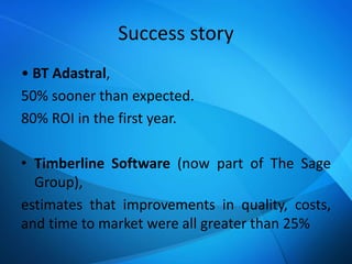 Success story
• BT Adastral,
50% sooner than expected.
80% ROI in the first year.
• Timberline Software (now part of The Sage
Group),
estimates that improvements in quality, costs,
and time to market were all greater than 25%
 