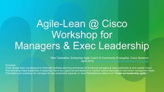 1 
Agile-Lean @ Cisco 
Workshop for 
Managers & Exec Leadership 
Ravi Tadwalkar, Enterprise Agile Coach & Community Evangelist, Cisco Systems 
April 2013, Attribution-NonCommercial-NoDerivs 3.0 Unported 
Synopsis: 
It has always been my pleasure to informally facilitate planning workshops for functional managers & exec leadership at and outside Cisco! 
This workshop helps leadership in exploring how to be a good servant leader in a “control” culture that expects neck-down management style. 
This Agile-Lean workshop for managers & exec leadership expands on what Pete Behrens refers to as "inside-out leadership agility”. 
 