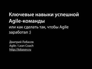 Ключевые навыки успешной
Agile-команды
или как сделать так, чтобы Agile
заработал :)
Дмитрий Лобасев
Agile / Lean Coach
http://lobasev.ru
 