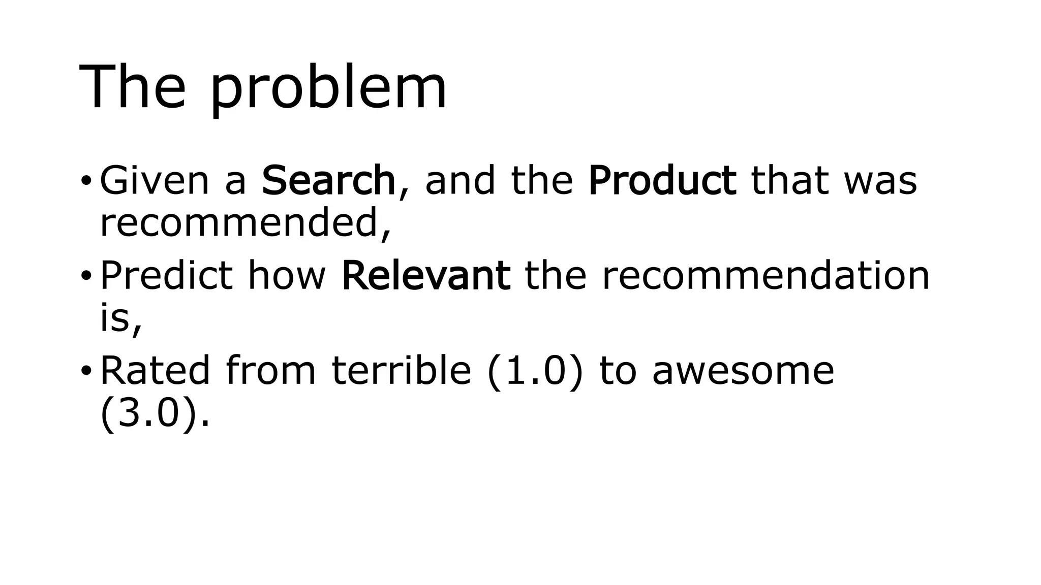The problem
• Given a Search, and the Product that was
recommended,
• Predict how Relevant the recommendation
is,
• Rated from terrible (1.0) to awesome
(3.0).
 