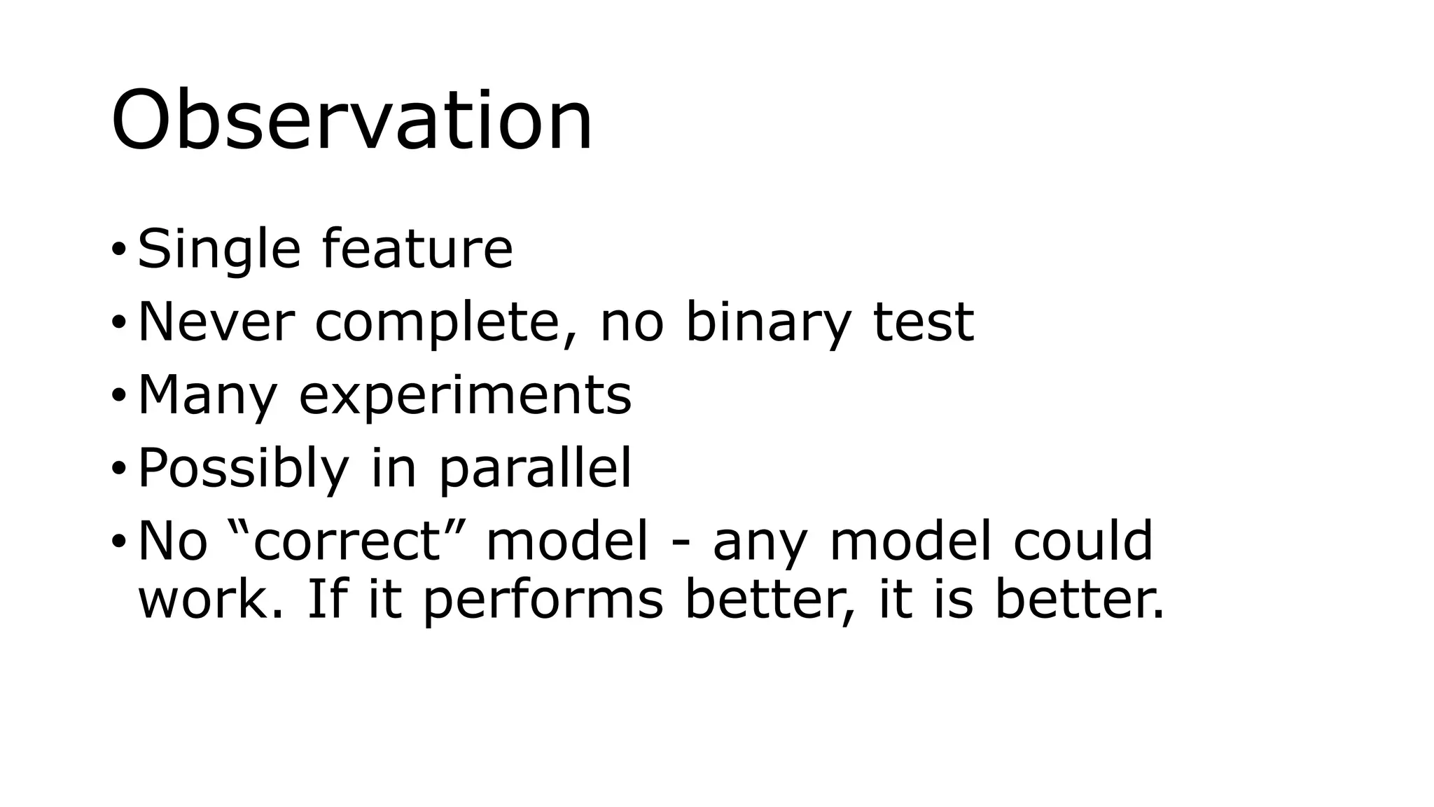 Observation
• Single feature
• Never complete, no binary test
• Many experiments
• Possibly in parallel
• No “correct” model - any model could
work. If it performs better, it is better.
 