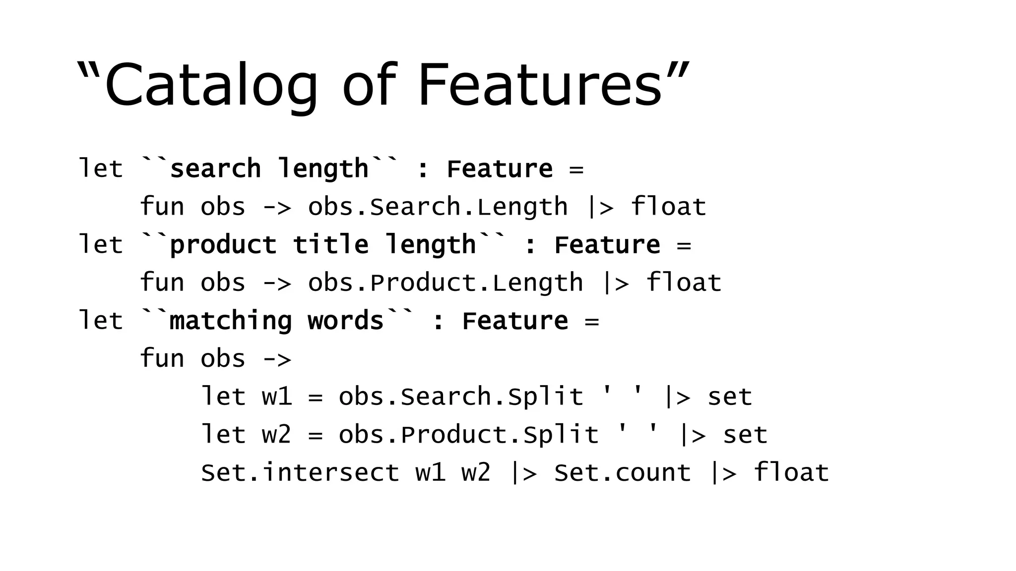 “Catalog of Features”
let ``search length`` : Feature =
fun obs -> obs.Search.Length |> float
let ``product title length`` : Feature =
fun obs -> obs.Product.Length |> float
let ``matching words`` : Feature =
fun obs ->
let w1 = obs.Search.Split ' ' |> set
let w2 = obs.Product.Split ' ' |> set
Set.intersect w1 w2 |> Set.count |> float
 