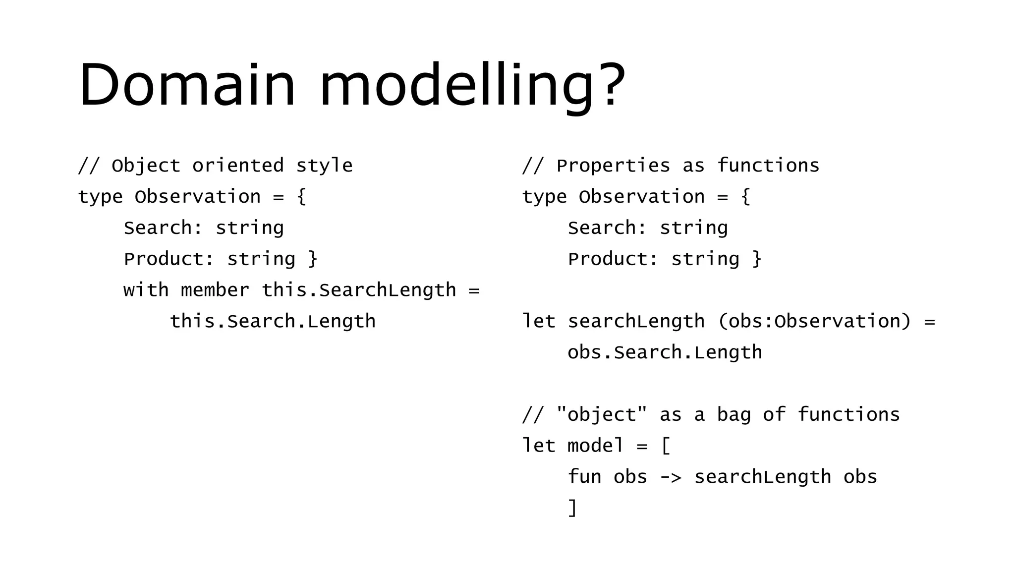 Domain modelling?
// Object oriented style
type Observation = {
Search: string
Product: string }
with member this.SearchLength =
this.Search.Length
// Properties as functions
type Observation = {
Search: string
Product: string }
let searchLength (obs:Observation) =
obs.Search.Length
// "object" as a bag of functions
let model = [
fun obs -> searchLength obs
]
 