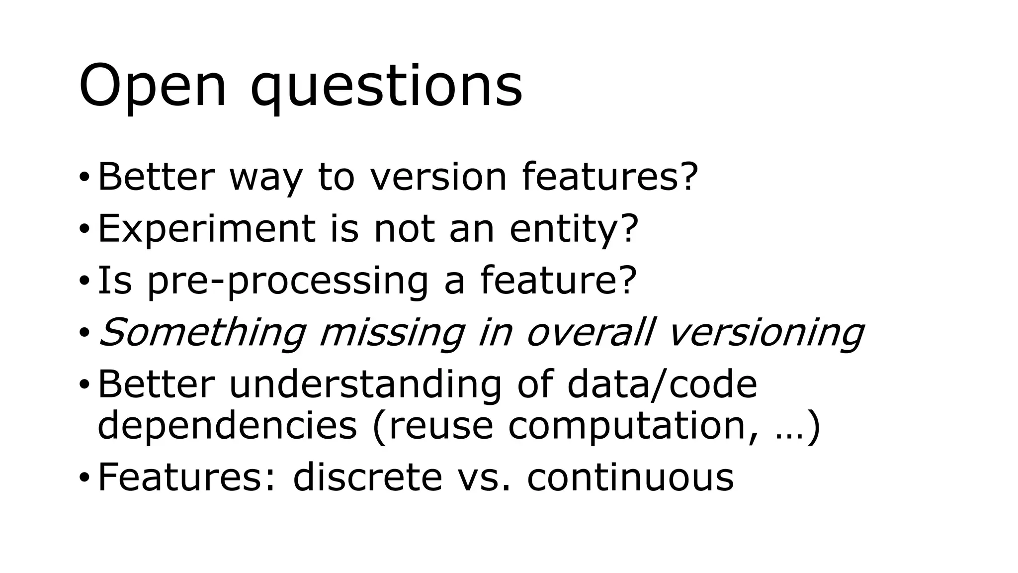 Open questions
• Better way to version features?
• Experiment is not an entity?
• Is pre-processing a feature?
• Something missing in overall versioning
• Better understanding of data/code
dependencies (reuse computation, …)
• Features: discrete vs. continuous
 