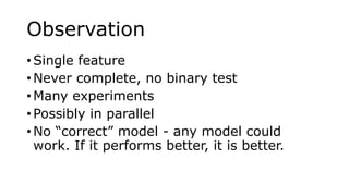 Observation
• Single feature
• Never complete, no binary test
• Many experiments
• Possibly in parallel
• No “correct” model - any model could
work. If it performs better, it is better.
 