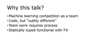 Why this talk?
• Machine learning competition as a team
• Code, but “subtly different”
• Team work requires process
• Statically typed functional with F#
 