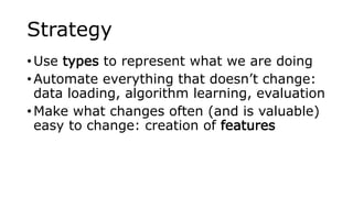 Strategy
• Use types to represent what we are doing
• Automate everything that doesn’t change:
data loading, algorithm learning, evaluation
• Make what changes often (and is valuable)
easy to change: creation of features
 