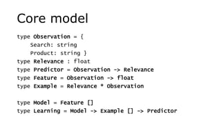 Core model
type Observation = {
Search: string
Product: string }
type Relevance : float
type Predictor = Observation -> Relevance
type Feature = Observation -> float
type Example = Relevance * Observation
type Model = Feature []
type Learning = Model -> Example [] -> Predictor
 