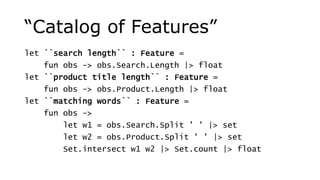 “Catalog of Features”
let ``search length`` : Feature =
fun obs -> obs.Search.Length |> float
let ``product title length`` : Feature =
fun obs -> obs.Product.Length |> float
let ``matching words`` : Feature =
fun obs ->
let w1 = obs.Search.Split ' ' |> set
let w2 = obs.Product.Split ' ' |> set
Set.intersect w1 w2 |> Set.count |> float
 