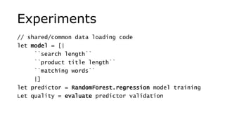 Experiments
// shared/common data loading code
let model = [|
``search length``
``product title length``
``matching words``
|]
let predictor = RandomForest.regression model training
Let quality = evaluate predictor validation
 