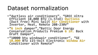 Dataset normalization
• “ductless air conditioners”, “GREE Ultra
Efficient 18,000 BTU (1.5Ton) Ductless
(Duct Free) Mini Split Air Conditioner with
Inverter, Heat, Remote 208-230V”
• “6 inch damper”,”Battic Door Energy
Conservation Products Premium 6 in. Back
Draft Damper”,
• “10000 btu windowair conditioner”, “GE
10,000 BTU 115-Volt Electronic Window Air
Conditioner with Remote”
 