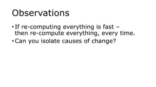 Observations
• If re-computing everything is fast –
then re-compute everything, every time.
• Can you isolate causes of change?
 