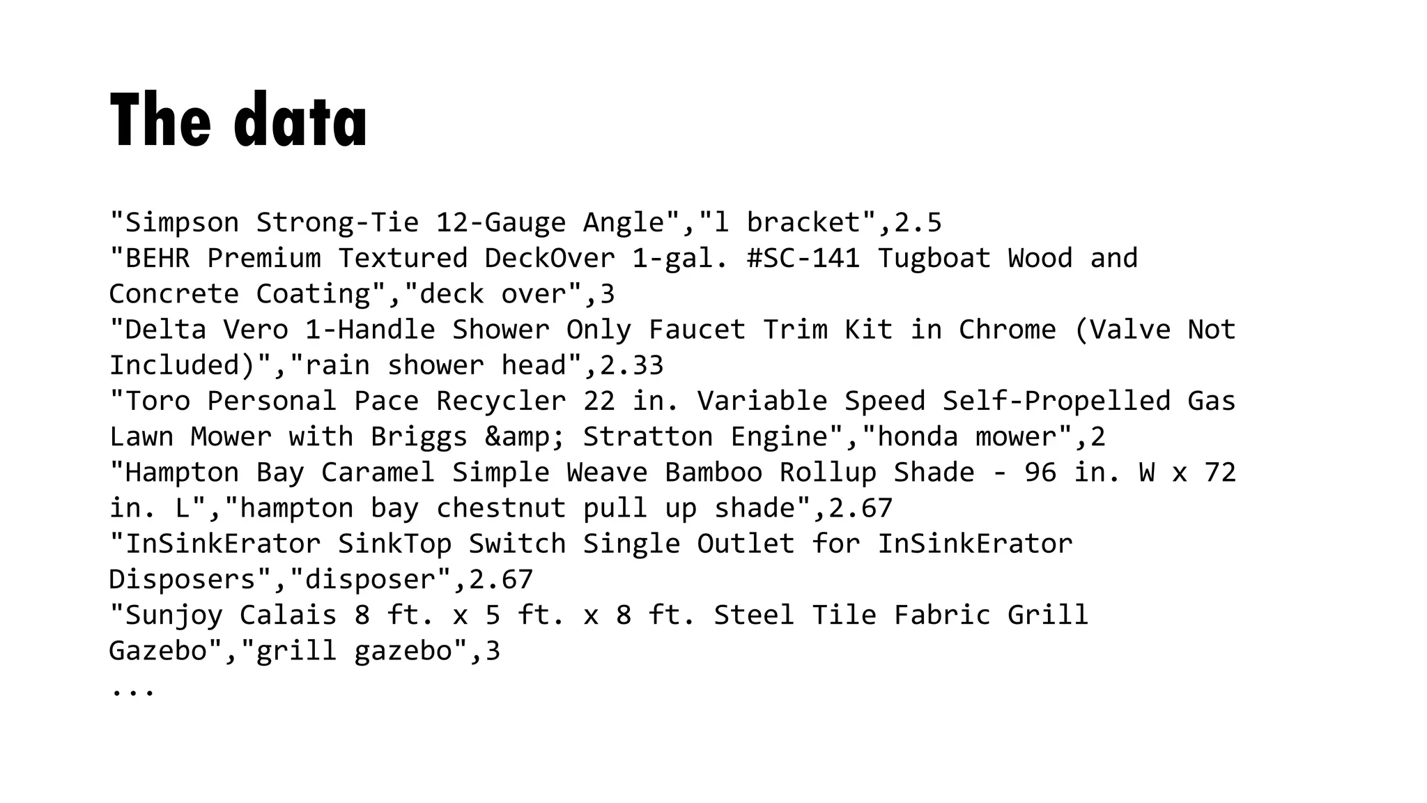 The data
"Simpson Strong-Tie 12-Gauge Angle","l bracket",2.5
"BEHR Premium Textured DeckOver 1-gal. #SC-141 Tugboat Wood and
Concrete Coating","deck over",3
"Delta Vero 1-Handle Shower Only Faucet Trim Kit in Chrome (Valve Not
Included)","rain shower head",2.33
"Toro Personal Pace Recycler 22 in. Variable Speed Self-Propelled Gas
Lawn Mower with Briggs &amp; Stratton Engine","honda mower",2
"Hampton Bay Caramel Simple Weave Bamboo Rollup Shade - 96 in. W x 72
in. L","hampton bay chestnut pull up shade",2.67
"InSinkErator SinkTop Switch Single Outlet for InSinkErator
Disposers","disposer",2.67
"Sunjoy Calais 8 ft. x 5 ft. x 8 ft. Steel Tile Fabric Grill
Gazebo","grill gazebo",3
...
 