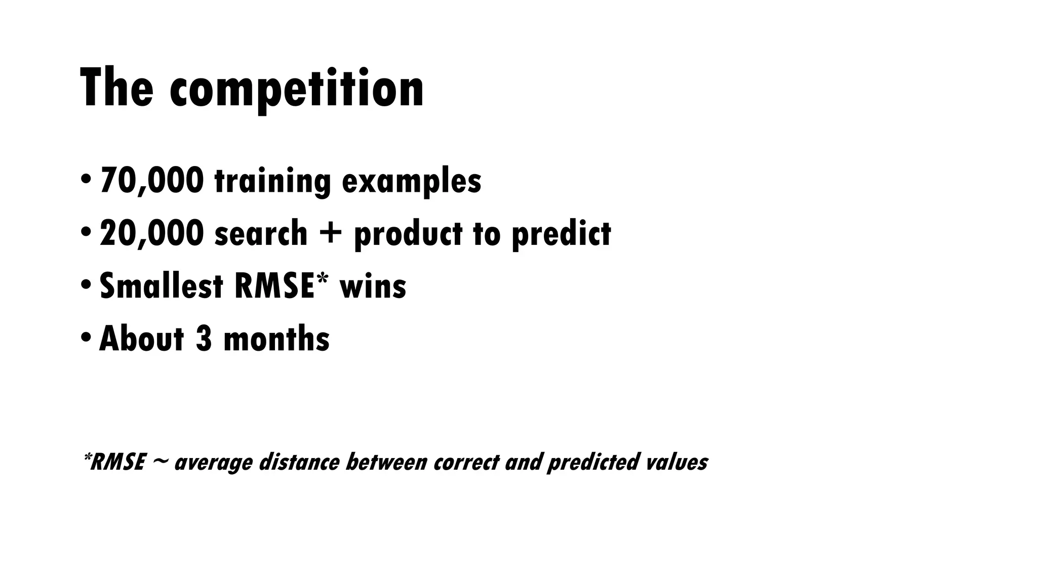 The competition
• 70,000 training examples
• 20,000 search + product to predict
• Smallest RMSE* wins
• About 3 months
*RMSE ~ average distance between correct and predicted values
 