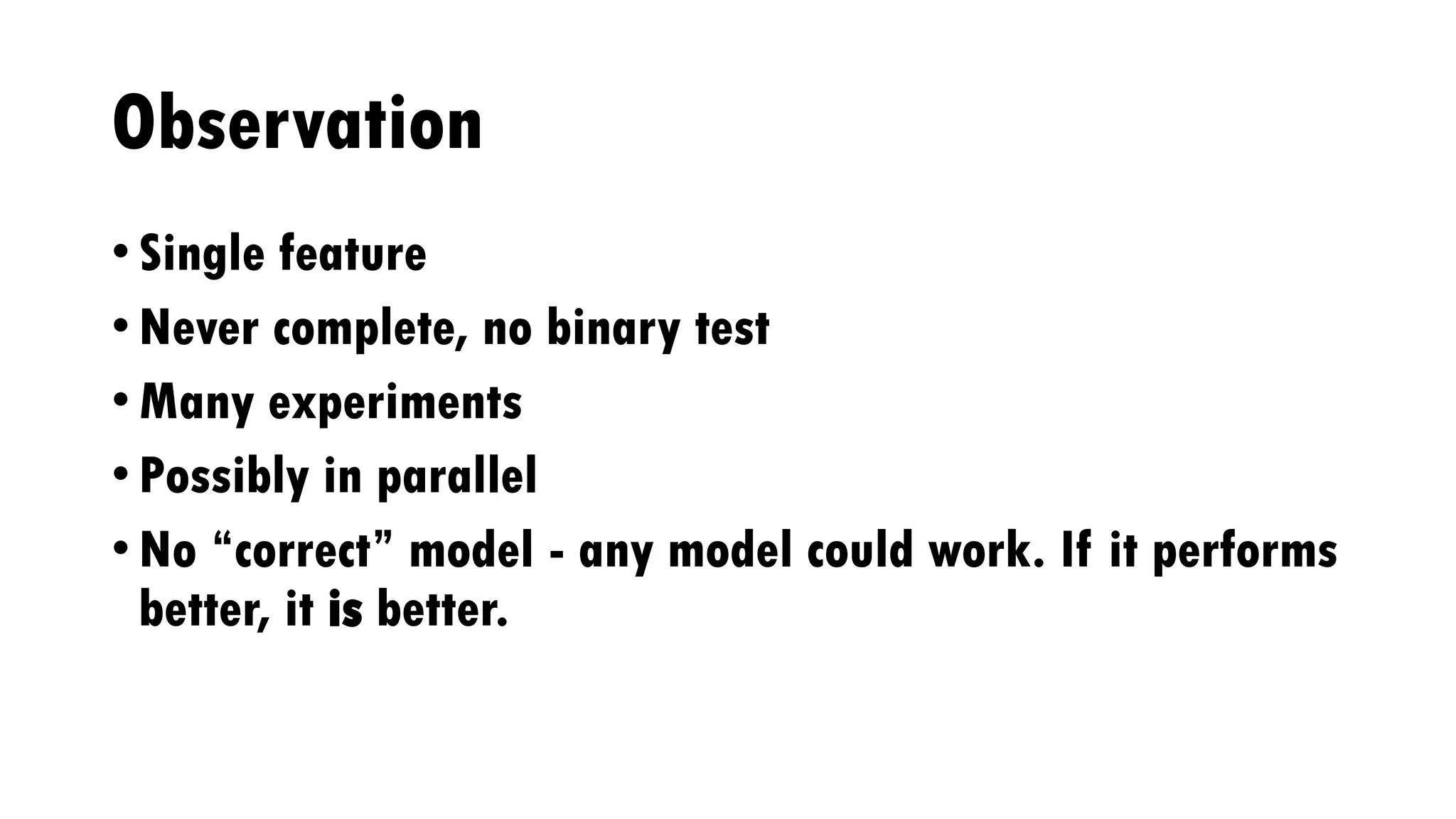 Observation
• Single feature
• Never complete, no binary test
• Many experiments
• Possibly in parallel
• No “correct” model - any model could work. If it performs
better, it is better.
 