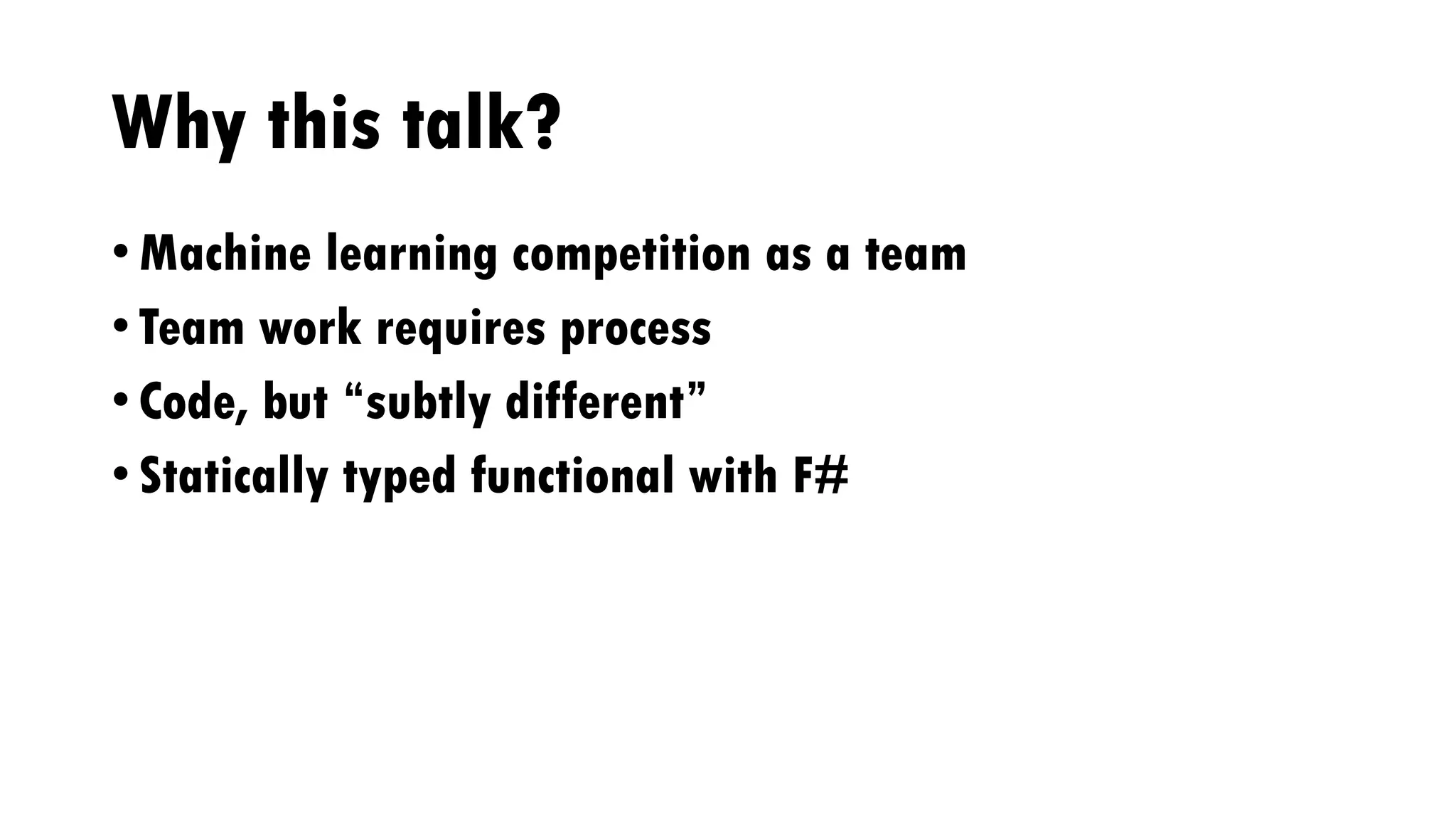 Why this talk?
• Machine learning competition as a team
• Team work requires process
• Code, but “subtly different”
• Statically typed functional with F#
 