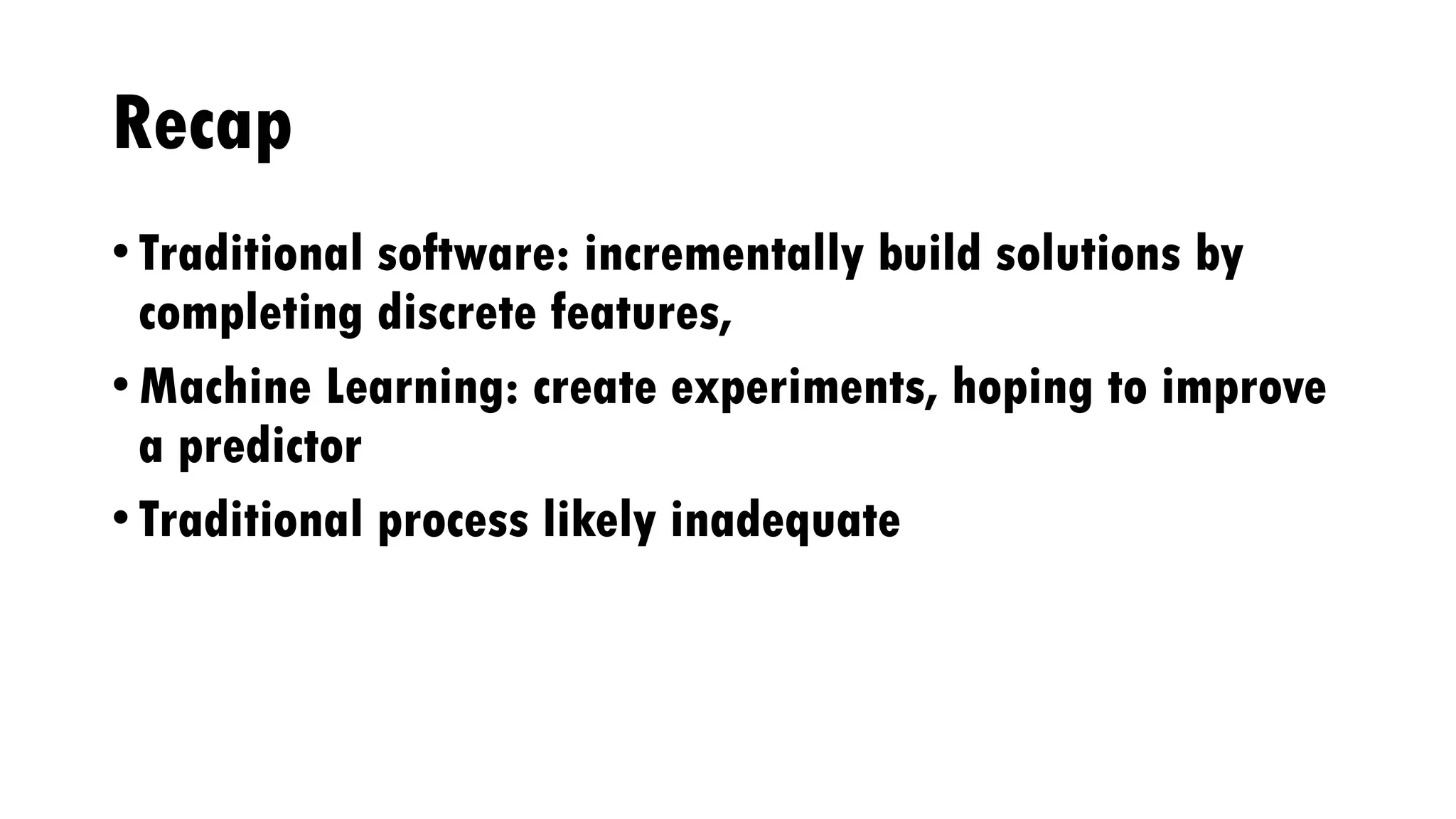 Recap
• Traditional software: incrementally build solutions by
completing discrete features,
• Machine Learning: create experiments, hoping to improve
a predictor
• Traditional process likely inadequate
 