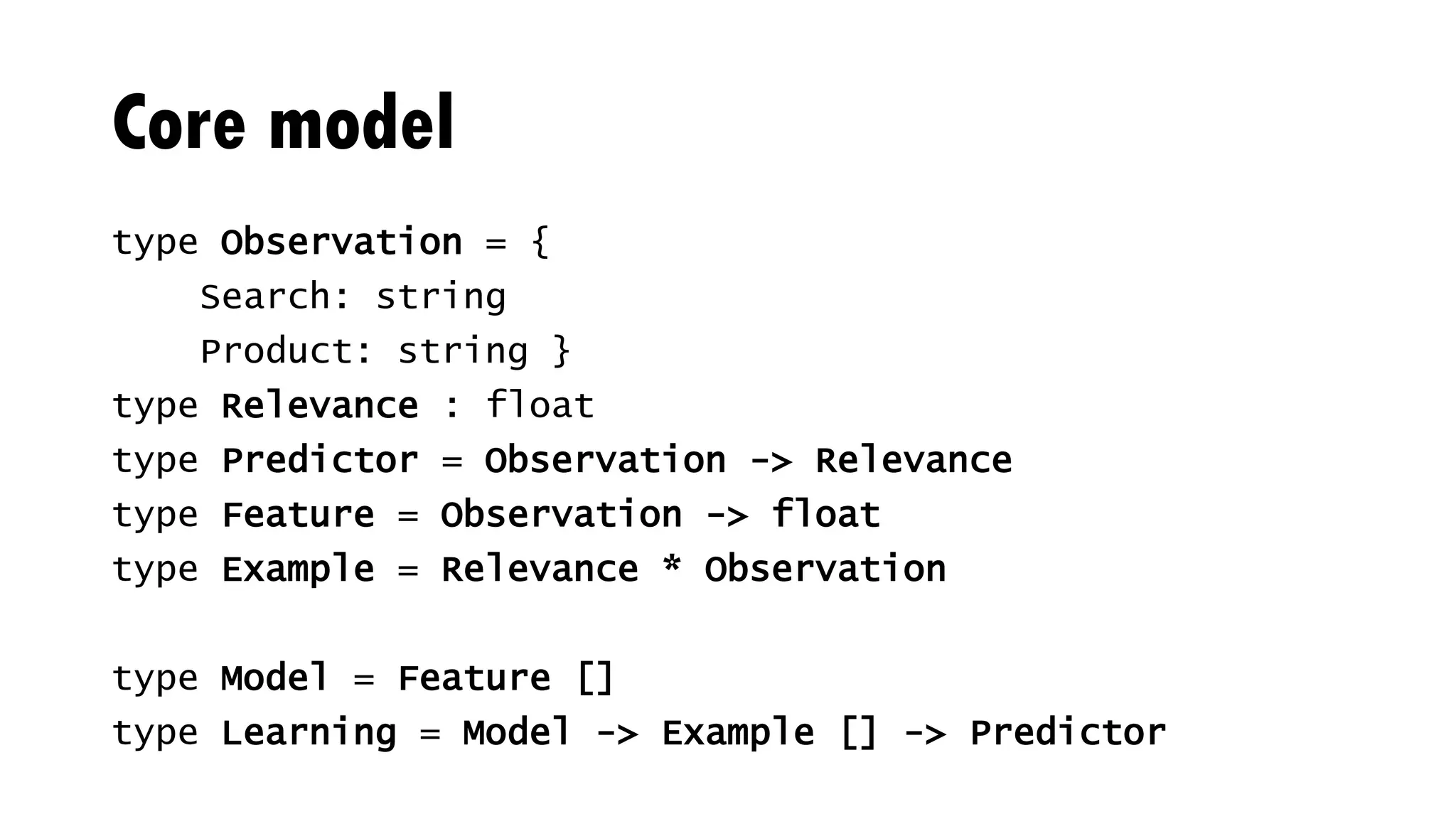 Core model
type Observation = {
Search: string
Product: string }
type Relevance : float
type Predictor = Observation -> Relevance
type Feature = Observation -> float
type Example = Relevance * Observation
type Model = Feature []
type Learning = Model -> Example [] -> Predictor
 