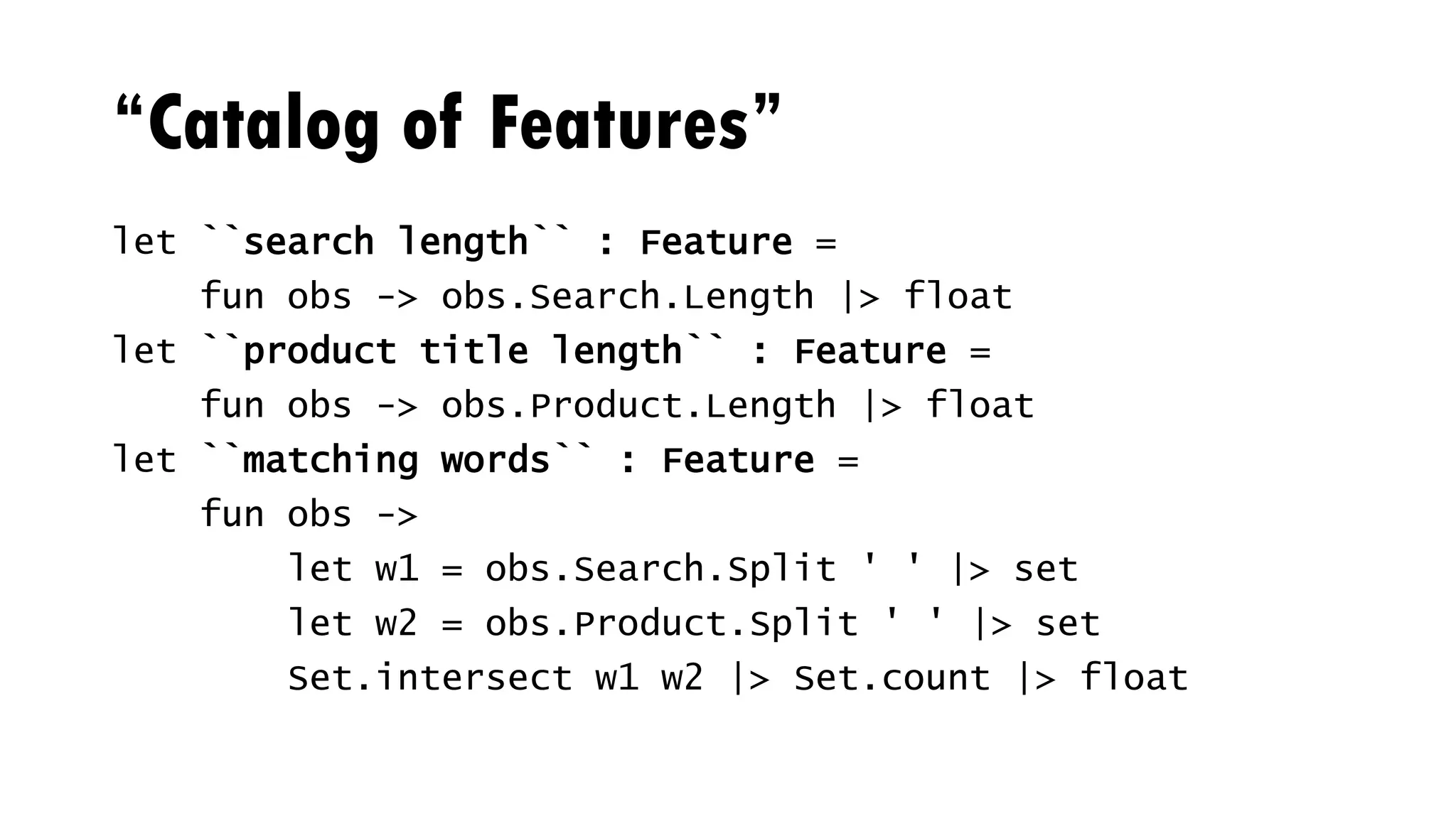 “Catalog of Features”
let ``search length`` : Feature =
fun obs -> obs.Search.Length |> float
let ``product title length`` : Feature =
fun obs -> obs.Product.Length |> float
let ``matching words`` : Feature =
fun obs ->
let w1 = obs.Search.Split ' ' |> set
let w2 = obs.Product.Split ' ' |> set
Set.intersect w1 w2 |> Set.count |> float
 