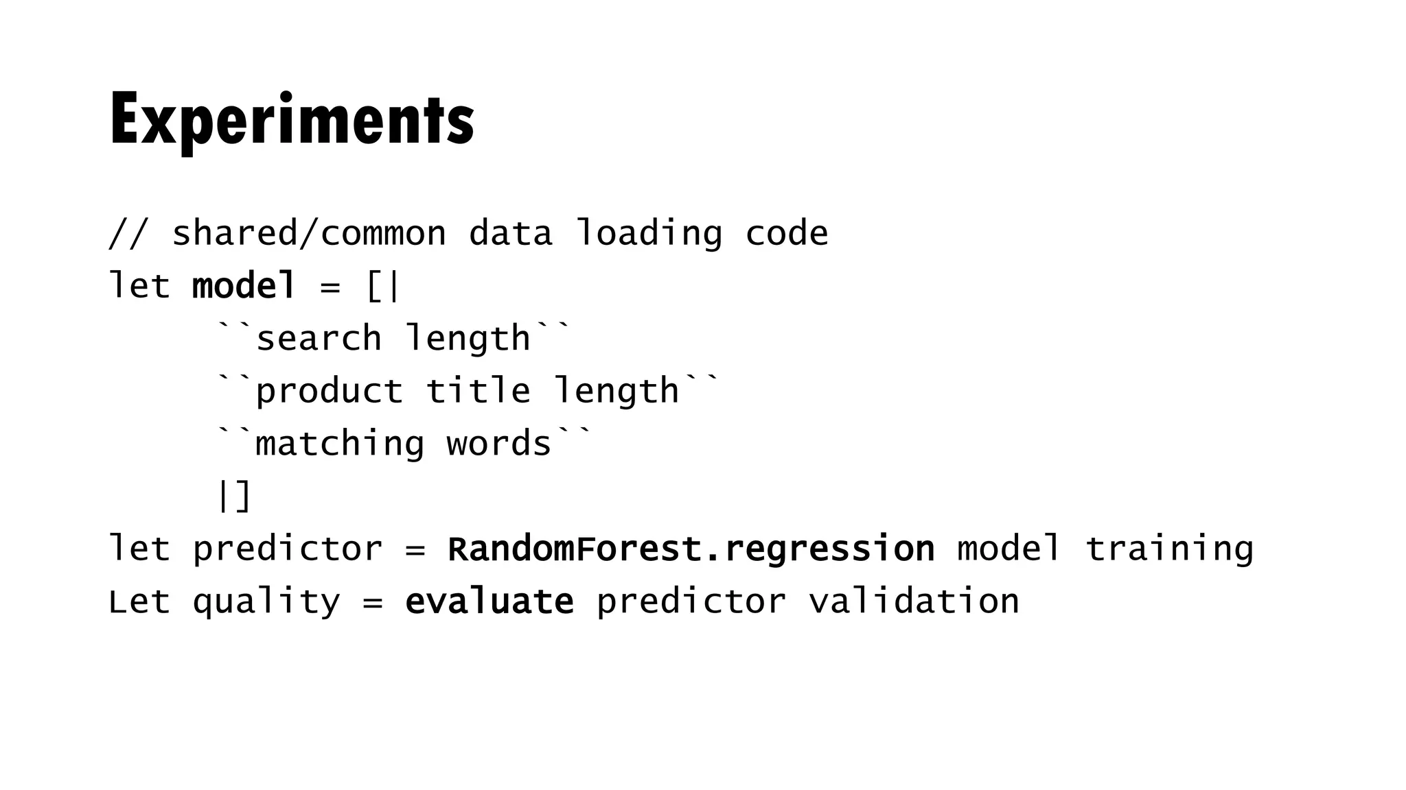 Experiments
// shared/common data loading code
let model = [|
``search length``
``product title length``
``matching words``
|]
let predictor = RandomForest.regression model training
Let quality = evaluate predictor validation
 