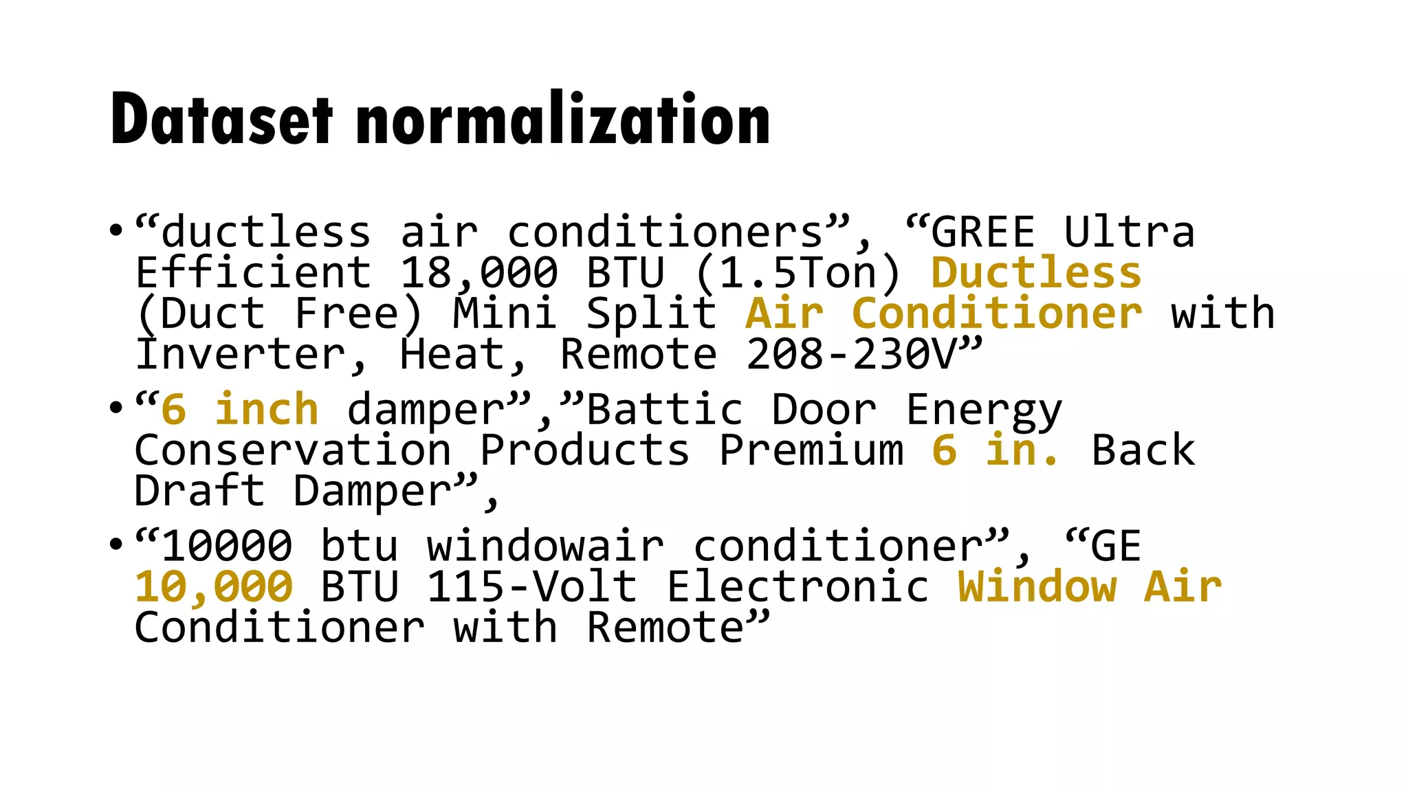 Dataset normalization
• “ductless air conditioners”, “GREE Ultra
Efficient 18,000 BTU (1.5Ton) Ductless
(Duct Free) Mini Split Air Conditioner with
Inverter, Heat, Remote 208-230V”
• “6 inch damper”,”Battic Door Energy
Conservation Products Premium 6 in. Back
Draft Damper”,
• “10000 btu windowair conditioner”, “GE
10,000 BTU 115-Volt Electronic Window Air
Conditioner with Remote”
 