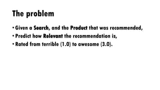 The problem
• Given a Search, and the Product that was recommended,
• Predict how Relevant the recommendation is,
• Rated from terrible (1.0) to awesome (3.0).
 
