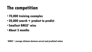 The competition
• 70,000 training examples
• 20,000 search + product to predict
• Smallest RMSE* wins
• About 3 months
*RMSE ~ average distance between correct and predicted values
 