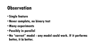 Observation
• Single feature
• Never complete, no binary test
• Many experiments
• Possibly in parallel
• No “correct” model - any model could work. If it performs
better, it is better.
 