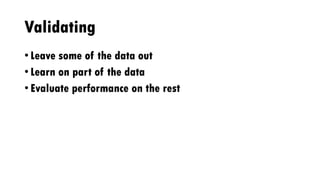 Validating
• Leave some of the data out
• Learn on part of the data
• Evaluate performance on the rest
 