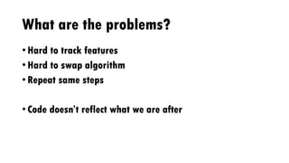 What are the problems?
• Hard to track features
• Hard to swap algorithm
• Repeat same steps
• Code doesn’t reflect what we are after
 