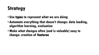 Strategy
• Use types to represent what we are doing
• Automate everything that doesn’t change: data loading,
algorithm learning, evaluation
• Make what changes often (and is valuable) easy to
change: creation of features
 