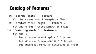 “Catalog of Features”
let ``search length`` : Feature =
fun obs -> obs.Search.Length |> float
let ``product title length`` : Feature =
fun obs -> obs.Product.Length |> float
let ``matching words`` : Feature =
fun obs ->
let w1 = obs.Search.Split ' ' |> set
let w2 = obs.Product.Split ' ' |> set
Set.intersect w1 w2 |> Set.count |> float
 