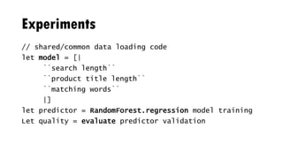 Experiments
// shared/common data loading code
let model = [|
``search length``
``product title length``
``matching words``
|]
let predictor = RandomForest.regression model training
Let quality = evaluate predictor validation
 